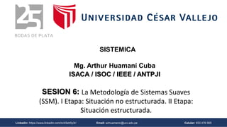 Linkedin: https://www.linkedin.com/in/d3str0y3r/ Email: achuamanic@ucv.edu.pe Celular: 933 476 565
SESION 6: La Metodología de Sistemas Suaves
(SSM). I Etapa: Situación no estructurada. II Etapa:
Situación estructurada.
Mg. Arthur Huamaní Cuba
ISACA / ISOC / IEEE / ANTPJI
SISTEMICA
 