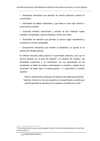 Aprendiendo haciendo: Metodología de elaboración de software educativo y recursos digitales
1
0
Ysabel Rosales Chicnes
• Actividades interactivas que permitan de manera autónoma construir el
conocimiento.
• Actividades de trabajo colaborativo y que éstas no sean sólo enlaces o
instrucciones a realizar.
• Contenido temático estructurado y sencillo de leer mediante mapas
mentales, conceptuales, cuadros sinópticos, fichas, entre otras.
• Actividades de extensión que permitan al alumno seguir aprendiendo y
avanzado en nivel de complejidad.
• Evaluaciones interactivas que orienten al estudiante y lo ayuden en el
proceso de retroalimentación
El software educativo debe propiciar el aprendizaje autónomo, para que el
alumno aprenda con la guía del software y la asesoría del maestro. Las
actividades interactivas y de interrelación con los aprendizajes de los
estudiantes se deben de realizar contemplando la variedad y calidad de los
contenidos. Se debe lograr la metacongnición e ir generando el conflicto
cognitivo.
“Hacer y experimentar constituyen los factores esenciales para aprender
haciendo. Cuando se vive una experiencia, se experimenta un cambio que
permite aprender la naturaleza de la realidad y el sentido de la vida.11
”
11
Ética del desarrollo humano y justicia global- Retórica y formación de competencias Arenas Dolz,
Francisco Pág. 12
 