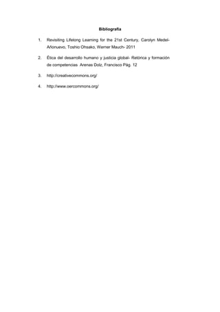 Bibliografía
1. Revisiting Lifelong Learning for the 21st Century, Carolyn Medel-
Añonuevo, Toshio Ohsako, Werner Mauch- 2011
2. Ética del desarrollo humano y justicia global- Retórica y formación
de competencias Arenas Dolz, Francisco Pág. 12
3. http://creativecommons.org/
4. http://www.oercommons.org/
 