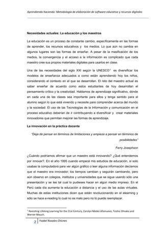 Aprendiendo haciendo: Metodología de elaboración de software educativo y recursos digitales
2 Ysabel Rosales Chicnes
Necesidades actuales: La educación y los maestros
La educación es un proceso de constante cambio, específicamente en las formas
de aprender, los recursos educativos y los medios. Lo que aún no cambia en
algunos lugares son las formas de enseñar. A pesar de la masificación de los
medios, la convergencia y el acceso a la información es complicado que cada
maestro cree sus propios materiales digitales para usarlos en clase.
Una de las necesidades del siglo XXI según la UNESCO1
es diversificar los
modelos de enseñanza adecuados a como están aprendiendo hoy los niños,
considerando el contexto en el que se desarrollan. El reto del maestro actual es
saber enseñar de acuerdo como estos estudiantes de hoy desarrollan el
pensamiento crítico y la creatividad. Hablamos de aprendizaje significativo, dónde
en cada una de las clases sea importante para ellos y tenga sentido para el
alumno según lo que está viviendo y necesite para comprender acerca del mundo
y la sociedad. El uso de las Tecnologías de la Información y comunicación en el
proceso educativo deberían de ir contribuyendo a diversificar y crear materiales
innovadores que permitan mejorar las formas de aprendizaje.
La innovación en la práctica docente
“Deja de pensar en términos de limitaciones y empieza a pensar en términos de
posibilidades”
Ferry Josephson
¿Cuándo podríamos afirmar que un maestro está innovando? ¿Qué entendemos
por innovar?. En el año 1995 cuando empecé mis estudios de educación, si solo
usabas la computadora para ver algún gráfico o leer alguna información decíamos
que el maestro era innovador; los tiempos cambian y seguirán cambiando, pero
aún observo en colegios, institutos y universidades que se sigue usando sólo una
presentación y se lee tal cual lo pudieses hacer en algún medio impreso. En el
Perú cada día aumenta la educación a distancia y el uso de las aulas virtuales.
Muchas de estas instituciones dicen que están revolucionando en el elearning y
sólo se hace e-reading lo cual no es malo pero no lo puede reemplazar.
1
Revisiting Lifelong Learning for the 21st Century, Carolyn Medel-Añonuevo, Toshio Ohsako and
Werner Mauch.
 