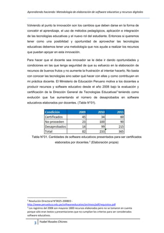 Aprendiendo haciendo: Metodología de elaboración de software educativo y recursos digitales
3 Ysabel Rosales Chicnes
Volviendo al punto la innovación son los cambios que deben darse en la forma de
concebir el aprendizaje, el uso de métodos pedagógicos, aplicación e integración
de las tecnologías educativas y el nuevo rol del estudiante. Entonces si queremos
tener como una posibilidad y oportunidad de aprovechar las tecnologías
educativas debemos tener una metodología que nos ayude a realizar los recursos
que puedan apoyar en esta innovación.
Para hacer que el docente sea innovador se le debe ir dando oportunidades y
condiciones en las que tenga seguridad de que su esfuerzo en la elaboración de
recursos de buenos frutos y no aumente la frustración al intentar hacerlo. No basta
con conocer las tecnologías sino saber qué hacer con ellas y como contribuyen en
mi práctica docente. El Ministerio de Educación Peruano motiva a los docentes a
producir recursos y software educativo desde el año 2008 bajo la evaluación y
certificación de la Dirección General de Tecnologías Educativas2
teniendo como
evolución que fue aumentando el número de desaprobados en software
educativos elaborados por docentes. (Tabla N°01).
Tabla N°01. Cantidades de software educativos presentados para ser certificados
elaborados por docentes.3
(Elaboración propia)
2
Resolución Directoral N°0025-2008ED -
http://www.perueduca.edu.pe/softwareeducativo/archivos/pdf/requisitos.pdf
3
Los registros del 2008 son mayores 1800 recursos elaborados pero no se tomaron en cuenta
porque sólo eran textos y presentaciones que no cumplían los criterios para ser considerados
software educativos.
 