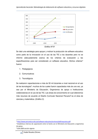 Aprendiendo haciendo: Metodología de elaboración de software educativo y recursos digitales
4 Ysabel Rosales Chicnes
Gráfico N°01
Se ideó una estrategia para apoyar y motivar la producción de software educativo
como parte de la innovación en el uso de las TIC a los docentes pero no se
informó adecuadamente acerca de los criterios de evaluación y las
especificaciones para ser considerado un software educativo. Dichos criterios4
fueron:
1. Pedagógicos
2. Comunicativos
3. Tecnológicos
Se realizaron capacitaciones a más de 50 mil docentes a nivel nacional en el uso
de las tecnologías5
, muchos de los cuales fueron capacitados más de una vez, ya
sea por el Ministerio de Educación, Organismos de apoyo e Instituciones
colaboradoras en el uso de las TIC. Las áreas de conocimiento en cual obtenemos
más recursos de acuerdo al Diseño Curricular Nacional Peruano6
es el área de
ciencias y matemática. (Gráfico 2).
4
http://www.perueduca.edu.pe/software-educativo/archivos/pdf/requisitos.pdf
5
Estadísticas internas de capacitación entre lo hecho con el Ministerio de Educación y organismos
de apoyo.
6
DCN 2009 versión vigente
 