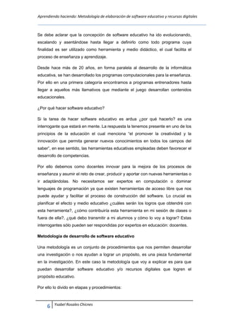 Aprendiendo haciendo: Metodología de elaboración de software educativo y recursos digitales
6 Ysabel Rosales Chicnes
Se debe aclarar que la concepción de software educativo ha ido evolucionando,
escalando y asentándose hasta llegar a definirlo como todo programa cuya
finalidad es ser utilizado como herramienta y medio didáctico, el cual facilita el
proceso de enseñanza y aprendizaje.
Desde hace más de 20 años, en forma paralela al desarrollo de la informática
educativa, se han desarrollado los programas computacionales para la enseñanza.
Por ello en una primera categoría encontramos a programas entrenadores hasta
llegar a aquellos más llamativos que mediante el juego desarrollan contenidos
educacionales.
¿Por qué hacer software educativo?
Si la tarea de hacer software educativo es ardua ¿por qué hacerlo? es una
interrogante que estará en mente. La respuesta la tenemos presente en uno de los
principios de la educación el cual menciona “el promover la creatividad y la
innovación que permita generar nuevos conocimientos en todos los campos del
saber”, en ese sentido, las herramientas educativas empleadas deben favorecer el
desarrollo de competencias.
Por ello debemos como docentes innovar para la mejora de los procesos de
enseñanza y asumir el reto de crear, producir y aportar con nuevas herramientas o
ir adaptándolas. No necesitamos ser expertos en computación o dominar
lenguajes de programación ya que existen herramientas de acceso libre que nos
puede ayudar y facilitar el proceso de construcción del software. Lo crucial es
planificar el efecto y medio educativo ¿cuáles serán los logros que obtendré con
esta herramienta?, ¿cómo contribuiría esta herramienta en mi sesión de clases o
fuera de ella?, ¿qué debo transmitir a mi alumnos y cómo lo voy a lograr? Estas
interrogantes sólo pueden ser respondidas por expertos en educación: docentes.
Metodología de desarrollo de software educativo
Una metodología es un conjunto de procedimientos que nos permiten desarrollar
una investigación o nos ayudan a lograr un propósito, es una pieza fundamental
en la investigación. En este caso la metodología que voy a explicar es para que
puedan desarrollar software educativo y/o recursos digitales que logren el
propósito educativo.
Por ello lo divido en etapas y procedimientos:
 