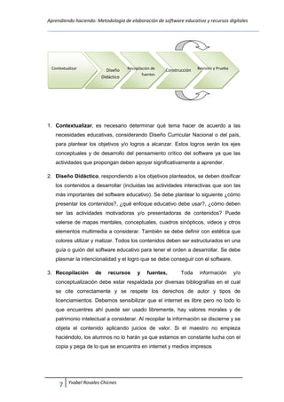 Aprendiendo haciendo: Metodología de elaboración de software educativo y recursos digitales
7 Ysabel Rosales Chicnes
1. Contextualizar, es necesario determinar qué tema hacer de acuerdo a las
necesidades educativas, considerando Diseño Curricular Nacional o del país,
para plantear los objetivos y/o logros a alcanzar. Estos logros serán los ejes
conceptuales y de desarrollo del pensamiento crítico del software ya que las
actividades que propongan deben apoyar significativamente a aprender.
2. Diseño Didáctico, respondiendo a los objetivos planteados, se deben dosificar
los contenidos a desarrollar (incluidas las actividades interactivas que son las
más importantes del software educativo). Se debe plantear lo siguiente ¿cómo
presentar los contenidos?, ¿qué enfoque educativo debe usar?, ¿cómo deben
ser las actividades motivadoras y/o presentadoras de contenidos? Puede
valerse de mapas mentales, conceptuales, cuadros sinópticos, videos y otros
elementos multimedia a considerar. También se debe definir con estética que
colores utilizar y matizar. Todos los contenidos deben ser estructurados en una
guía o guión del software educativo para tener el orden a desarrollar. Se debe
plasmar la intencionalidad y el logro que se debe conseguir con el software.
3. Recopilación de recursos y fuentes, Toda información y/o
conceptualización debe estar respaldada por diversas bibliografías en el cual
se cite correctamente y se respete los derechos de autor y tipos de
licenciamientos. Debemos sensibilizar que el internet es libre pero no todo lo
que encuentres ahí puede ser usado libremente, hay valores morales y de
patrimonio intelectual a considerar. Al recopilar la información se discierne y se
objeta el contenido aplicando juicios de valor. Si el maestro no empieza
haciéndolo, los alumnos no lo harán ya que estamos en constante lucha con el
copia y pega de lo que se encuentra en internet y medios impresos
Contextualizar Diseño
Didáctico
Recopilación de
fuentes
Construcción Revisión y Prueba
 