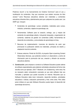 Aprendiendo haciendo: Metodología de elaboración de software educativo y recursos digitales
8 Ysabel Rosales Chicnes
Podemos recurrir a los licenciamiento de Creative Commons 7
para el uso y
reutilización de contenidos. Hay que reconocer que existen recursos de libre
acceso 8
como Recursos educativos abiertos son materiales y contenidos
educativos ofrecidos libre y abiertamente para que cualquiera los pueda usar. Los
OER9
que incluyen:
Contenidos de aprendizaje: cursos completos, materiales para cursos,
módulos, contenidos, objetos de aprendizaje, etc.
Herramientas: Software para la creación, entrega, uso y mejora del
contenido de aprendizaje abierto, incluyendo búsqueda y organización de
contenido, sistemas de gestión de contenidos (LMS), herramientas de
desarrollo de contenidos, y comunidades de aprendizaje en línea,
Recursos de implementación: Licencias de derechos de autor que
promuevan la publicación abierta de materiales, principios de diseño y
adaptación local de contenido.
Enlaces externos: Portal de OLCOS, el proyecto Open eLearning Content
Observatory Services, que pretende construir un observatorio y centro de
información para la promoción del uso, creación y difusión de recursos
educativos abiertos.
4. Construcción, para empezar a construir su Software Educativo puede valerse
de software especializados para elaborar actividades educativas de forma más
sencilla como por ejemplo: JClic10
, Neobook, Lim, Exelearning entre otros. No
es necesario saber computación avanzada ya que este software trae sus
manuales y ejemplos que puede buscarlos en internet. Recuerde que su
Software Educativo debe tener motivación, desarrollo temático, actividades
educativas o lúdicas, evaluación permanente y final, entre otras. Pero debe
poner énfasis en que este Software Educativo pueda lograr el desarrollo del
aprendizaje del alumno.
7
http://creativecommons.org/
8
http://www.oercommons.org/
9
El texto está disponible bajo la Licencia Creative Commons Atribución Compartir Igual 3.0.
Wikipedia 27-04-2012.
10
clic.xtec.cat/es/jclic/
 