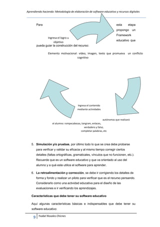 Aprendiendo haciendo: Metodología de elaboración de software educativo y recursos digitales
9 Ysabel Rosales Chicnes
Para esta etapa
propongo un
Framework
educativo que
pueda guiar la construcción del recurso:
Elemento motivacional: video, imagen, texto que promueva un conflicto
cognitivo
Ingresa el contenido
mediante actividades
autónomas que realizará
el alumno: rompecabezas, tangram, enlaces,
verdadero y falso,
completar palabras, etc
5. Simulación y/o pruebas, por último todo lo que se crea debe probarse
para verificar y validar su eficacia y al mismo tiempo corregir ciertos
detalles (faltas ortográficas, gramaticales, vínculos que no funcionen, etc.).
Recuerde que es un software educativo y que va orientado al uso del
alumno y a qué este utilice el software para aprender.
6. La retroalimentación y corrección, se debe ir corrigiendo los detalles de
forma y fondo y realizar un piloto para verificar que es el recurso pensando.
Considerarlo como una actividad educativa para el diseño de las
evaluaciones e ir verificando los aprendizajes.
Características que debe tener su software educativo
Aquí algunas características básicas e indispensables que debe tener su
software educativo:
Ingresa el logro u
objetivo
 