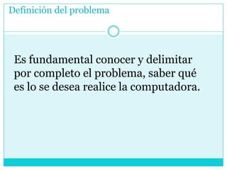 Definición del problema




 Es fundamental conocer y delimitar
 por completo el problema, saber qué
 es lo se desea realice la computadora.
 