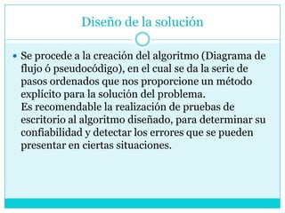 Diseño de la solución

 Se procede a la creación del algoritmo (Diagrama de
 flujo ó pseudocódigo), en el cual se da la serie de
 pasos ordenados que nos proporcione un método
 explícito para la solución del problema.
 Es recomendable la realización de pruebas de
 escritorio al algoritmo diseñado, para determinar su
 confiabilidad y detectar los errores que se pueden
 presentar en ciertas situaciones.
 