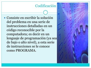 Codificación


 Consiste en escribir la solución
 del problema en una serie de
 instrucciones detalladas en un
 código reconocible por la
 computadora; es decir en un
 lenguaje de programación (ya sea
 de bajo o alto nivel), a esta serie
 de instrucciones se le conoce
 como PROGRAMA.
 