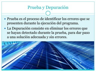 Prueba y Depuración

 Prueba es el proceso de identificar los errores que se
  presenten durante la ejecución del programa.
 La Depuración consiste en eliminar los errores que
  se hayan detectado durante la prueba, para dar paso
  a una solución adecuada y sin errores.
 