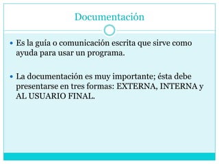 Documentación

 Es la guía o comunicación escrita que sirve como
 ayuda para usar un programa.

 La documentación es muy importante; ésta debe
 presentarse en tres formas: EXTERNA, INTERNA y
 AL USUARIO FINAL.
 