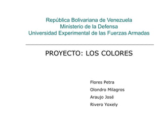 República Bolivariana de Venezuela Ministerio de la Defensa Universidad Experimental de las Fuerzas Armadas PROYECTO: LOS COLORES Flores Petra Olondro Milagros  Araujo José Rivero Yoxely 