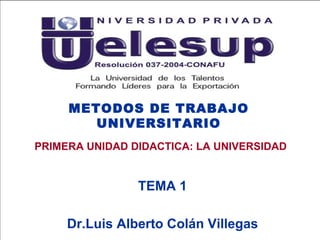 METODOS DE TRABAJO UNIVERSITARIO TEMA 1 Dr.Luis Alberto Colán Villegas PRIMERA UNIDAD DIDACTICA: LA UNIVERSIDAD 