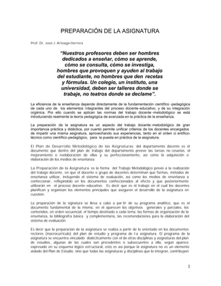 Prof. Dr. José J. Arteaga Herrera
“Nuestros profesores deben ser hombres
dedicados a enseñar, cómo se aprende,
cómo se consulta, cómo se investiga,
hombres que provoquen y ayuden al trabajo
del estudiante, no hombres que den recetas
y fórmulas. Un colegio, un instituto, una
universidad, deben ser talleres donde se
trabaje, no teatros donde se declame”.
La eficiencia de la enseñanza depende directamente de la fundamentación científico -pedagógica
de cada uno de los elementos integrantes del proceso docente-educativo, y de su integración
orgánica. Por ello cuando se aplican las normas del trabajo docente -metodológico se está
introduciendo realmente la teoría pedagógica de avanzada en la práctica de la enseñanza.
La preparación de la asignatura es un aspecto del trabajo docente -metodológico de gran
importancia práctica y didáctica, por cuanto permite unificar criterios de los docentes encargados
de impartir una misma asignatura, aprovechando sus experiencias, tanto en el orden ci entífico-
técnico como científico-pedagógico, para la puesta en práctica de la asignatura.
El Plan de Desarrollo Metodológico de las Asignaturas del departamento docente es el
documento que dentro del plan de trabajo del departamento preeve las tareas ne cesarias, el
mejoramiento o reelaboración de ellas y su perfeccionamiento, así como la adquisición o
elaboración de los medios de enseñanza.
La Preparación de la Asignatura es la forma del Trabajo Metodológico previo a la realización
del trabajo docente, en que el docente o grupo de docentes determinan que formas, métodos de
enseñanza utilizar, incluyendo el sistema de evaluación, así como los medios de enseñanza a
confeccionar, reflejándolo en los documentos confeccionados al efecto y que posteriormente
utilizarán en el proceso docente-educativo. Es decir que es el trabajo en el cual los docentes
planifican y organizan los elementos principales que aseguren el desarrollo de la asignatura en
cuestión.
La preparación de la signatura se lleva a cabo a par tir de su programa analítico, que es el
documento fundamental de la misma, en él aparecen los objetivos generales y parciales, los
contenidos, en orden secuencial, el tiempo destinado a cada tema, las formas de organización de la
enseñanza, la bibliografía básica y complementaria, las recomendaciones para la elaboración del
sistema de evaluación.
Es decir que la preparación de la asignatura se realiza a partir de lo orientado en los documentos
rectores (macrocurriculo) del plan de estudio y programa de l a asignatura. El programa de la
asignatura se encuentra vinculado dialécticamente con el de otras disciplinas y asignaturas del plan
de estudios, algunas de las cuales son precedentes o subsecuentes a ella, según aparece
expresado en su esquema lógico est ructural, esto es así porque la asignatura no es un elemento
aislado del Plan de Estudio, sino que todas las asignaturas y disciplinas que lo integran, contribuyen
 