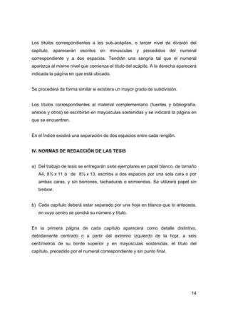 Los títulos correspondientes a los sub-acápites, o tercer nivel de división del 
capítulo, aparecerán escritos en minúsculas y precedidos del numeral 
correspondiente y a dos espacios. Tendrán una sangría tal que el numeral 
aparezca al mismo nivel que comienza el título del acápite. A la derecha aparecerá 
indicada la página en que está ubicado. 
14 
Se procederá de forma similar si existiera un mayor grado de subdivisión. 
Los títulos correspondientes al material complementario (fuentes y bibliografía, 
anexos y otros) se escribirán en mayúsculas sostenidas y se indicará la página en 
que se encuentren. 
En el Índice existirá una separación de dos espacios entre cada renglón. 
IV. NORMAS DE REDACCIÓN DE LAS TESIS 
a) Del trabajo de tesis se entregarán siete ejemplares en papel blanco, de tamaño 
A4, 8½ x 11 ó de 8½ x 13, escritos a dos espacios por una sola cara o por 
ambas caras, y sin borrones, tachaduras o enmiendas. Se utilizará papel sin 
timbrar. 
b) Cada capítulo deberá estar separado por una hoja en blanco que lo anteceda, 
en cuyo centro se pondrá su número y título. 
En la primera página de cada capítulo aparecerá como detalle distintivo, 
debidamente centrado o a partir del extremo izquierdo de la hoja, a seis 
centímetros de su borde superior y en mayúsculas sostenidas, el título del 
capítulo, precedido por el numeral correspondiente y sin punto final. 
 