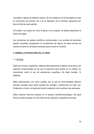 Las tablas y figuras se deberán colocar, de ser posible en la misma página en que 
se mencionan por primera vez o en la siguiente, de lo contrario, agruparse por 
tipos al final de cada capítulo. 
Si la tabla o sus datos así como la figura, no es original, se deberá especificar la 
fuente de origen. 
Las comisiones de grados científicos institucionales y los comités de doctorado 
podrán considerar excepciones al cumplimiento de alguno de estas normas de 
escritura cuando lo considere necesario para la tesis en cuestión. 
19 
V. SOBRE LA ESTRUCTURA DE LA TESIS 
1.1 El Título 
Debe ser conciso y específico, reflejará adecuadamente el objetivo de la tesis y los 
aspectos fundamentales en los que el aspirante hace énfasis en su trabajo. Es 
conveniente evitar el uso de expresiones superfluas. No debe exceder 15 
palabras. 
Debe seleccionarse con sumo cuidado, por lo que es recomendable elaborar 
diversas variantes para poder analizar las ventajas y deficiencias de cada una. 
Finalmente, el tutor y el aspirante harán la selección de la variante más adecuada. 
Debe contener términos precisos en el aspecto científico-tecnológico. De igual 
forma se debe proceder con los títulos de los capítulos y epígrafes de la tesis. 
 