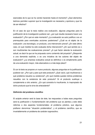 esenciales de lo que se ha venido haciendo hasta el momento? ¿Qué elementos 
teóricos permiten suponer que la investigación es necesaria y oportuna y que ha 
de ser efectiva? 
En el caso de que la tesis realice una evaluación, algunas preguntas para la 
justificación de la investigación pudieran ser: ¿por qué resulta necesario hacer una 
evaluación? ¿Por qué en este momento? ¿La evaluación se auto justifica o es un 
prerrequisito para eventuales acciones posteriores? ¿Cuál es el objeto de la 
evaluación: una tecnología, un producto, una intervención previa? ¿En este último 
caso, en qué medida ha sido evaluada dicha intervención? ¿En qué sentido es o 
son insuficientes las evaluaciones previas? ¿A qué factor atiende la evaluación 
actual, es decir la que se ha propuesto como contenido del proyecto? ¿Responde 
a una demanda explícita, o es una iniciativa de los autores del objeto de 
evaluación? ¿La empresa evaluativa actual es definitiva o es simplemente parte 
de una evaluación mayor, más abarcadora o a más largo plazo? 
Si con la tesis se propone un nuevo producto, algunas preguntas en la justificación 
pudieran ser: ¿Por qué y para qué este producto? ¿Qué vacío, qué insuficiencia o 
qué problema resuelve su existencia? ¿En qué medida quedan dichos problemas 
resueltos con la existencia de este producto? Si el producto sustituye o 
complementa a otro anterior, ¿En qué consistía lo insuficiente, lo inapropiado de 
dicho producto que le sirve de antecedente? 
21 
Definición del problema científico 
El acápite anterior será la base de éste, las respuestas a todas esas preguntas 
será la justificación o fundamentación del problema que se plantea y este debe 
referirse a dos aspectos fundamentales: el problema práctico, que algunos 
prefieren denominar "situación problemática", y el problema científico, que es 
invariablemente un problema de carácter cognoscitivo. 
 