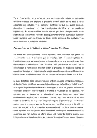 Tal y cómo se hizo en el proyecto, pero ahora con más detalle, la tesis debe 
describir de modo bien explícito el problema práctico al que se ha dado o se ha 
procurado dar solución y el problema científico: lo que se quiere conocer, 
demostrar o confirmar. No hay investigación científica sin un problema 
cognoscitivo. El aspirante debe recordar que un problema bien planteado es un 
problema ya parcialmente resuelto; debe igualmente tener en cuenta que cualquier 
juicio valorativo sobre un trabajo de tesis, remite siempre a los objetivos, y en 
última instancia, al problema planteado. 
22 
Planteamiento de la Hipótesis o de las Preguntas Científicas. 
No todas las investigaciones tienen hipótesis; todo depende del grado de 
conocimiento sobre el problema que se investiga. Sólo necesitan hipótesis las 
investigaciones que ya han rebasado la fase exploratoria y se encuentran en fase 
confirmatoria o verificatoria. Las hipótesis, son justamente el objeto de la 
confirmación o verificación. Intentar forzar la presencia de hipótesis cuando el 
conocimiento sobre un problema o la propia naturaleza de dicho problema no lo 
consienten es uno de los errores más frecuentes que se comenten en la práctica. 
El autor de la tesis debe siempre recordar un bien conocido principio demarcatorio 
de las hipótesis científicas y es que éstas deben ser “refutables” o “falsificables”. 
Esto significa que en el contexto de la investigación debe ser posible formular un 
enunciado empírico que conduzca al rechazo o refutación de la hipótesis. Por 
ejemplo, que el tabaco (o el tabaquismo) es un factor de riesgo para 
enfermedades respiratorias obstructivas crónicas, dejó hace tiempo de ser una 
hipótesis científica: no es posible imaginar ninguna experiencia que conduzca a 
revisar una proposición que ya la comunidad científica acepta más allá de 
cualquier margen de duda razonable. Aún otro ejemplo: no tiene sentido formular 
como hipótesis que el ejercicio físico moderado contribuye a la rehabilitación de 
pacientes que han sufrido un infarto agudo del miocardio (podría decirse que 
independientemente del resultado, en cualquier investigación esta es una hipótesis 
 