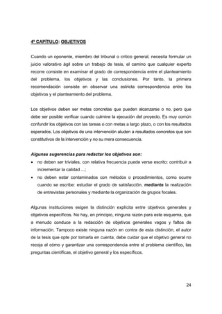 24 
4º CAPÍTULO: OBJETIVOS 
Cuando un oponente, miembro del tribunal o crítico general, necesita formular un 
juicio valorativo ágil sobre un trabajo de tesis, el camino que cualquier experto 
recorre consiste en examinar el grado de correspondencia entre el planteamiento 
del problema, los objetivos y las conclusiones. Por tanto, la primera 
recomendación consiste en observar una estricta correspondencia entre los 
objetivos y el planteamiento del problema. 
Los objetivos deben ser metas concretas que pueden alcanzarse o no, pero que 
debe ser posible verificar cuando culmine la ejecución del proyecto. Es muy común 
confundir los objetivos con las tareas o con metas a largo plazo, o con los resultados 
esperados. Los objetivos de una intervención aluden a resultados concretos que son 
constitutivos de la intervención y no su mera consecuencia. 
Algunas sugerencias para redactar los objetivos son: 
• no deben ser triviales, con relativa frecuencia puede verse escrito: contribuir a 
incrementar la calidad ...; 
• no deben estar contaminados con métodos o procedimientos, como ocurre 
cuando se escribe: estudiar el grado de satisfacción, mediante la realización 
de entrevistas personales y mediante la organización de grupos focales. 
Algunas instituciones exigen la distinción explícita entre objetivos generales y 
objetivos específicos. No hay, en principio, ninguna razón para este esquema, que 
a menudo conduce a la redacción de objetivos generales vagos y faltos de 
información. Tampoco existe ninguna razón en contra de esta distinción, el autor 
de la tesis que opte por tomarla en cuenta, debe cuidar que el objetivo general no 
recoja el cómo y garantizar una correspondencia entre el problema científico, las 
preguntas científicas, el objetivo general y los específicos. 
 