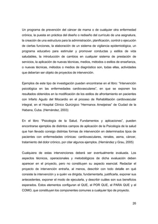 Un programa de prevención del cáncer de mama o de cualquier otra enfermedad 
crónica, la puesta en práctica del diseño o rediseño del currículo de una asignatura, 
la creación de una estructura para la administración, planificación, control o ejecución 
de ciertas funciones, la elaboración de un sistema de vigilancia epidemiológica, un 
programa educativo para estimular y promover conductas y estilos de vida 
saludables, la introducción de cambios en cualquier sistema de prestación de 
servicios, la aplicación de nuevas técnicas, medios, métodos o estilos de enseñanza, 
o nuevas técnicas, métodos o medios de diagnóstico son, todas ellas, actividades 
que deberían ser objeto de proyectos de intervención. 
Ejemplos de este tipo de investigación pueden encontrarse en el libro: “Intervención 
psicológica en las enfermedades cardiovasculares”, en que se exponen los 
resultados obtenidos en la modificación de los estilos de afrontamiento en pacientes 
con Infarto Agudo del Miocardio en el proceso de Rehabilitación cardiovascular 
integral, en el Hospital Clínico Quirúrgico “Hermanos Ameijeiras” de Ciudad de la 
Habana, Cuba. (Hernández, 2003) 
En el libro “Psicología de la Salud. Fundamentos y aplicaciones”, pueden 
encontrarse ejemplos de distintos campos de aplicación de la Psicología de la salud 
que han llevado consigo distintas formas de intervención en determinados tipos de 
pacientes con enfermedades crónicas: cardiovasculares, renales, asma, cáncer, 
tratamiento del dolor crónico, por citar algunos ejemplos. (Hernández y Grau, 2005) 
Cualquiera de estas intervenciones deberá ser eventualmente evaluada. Los 
aspectos técnicos, operacionales y metodológicos de dicha evaluación deben 
aparecer en el proyecto, pero no constituyen su aspecto esencial. Redactar el 
proyecto de intervención entraña, al menos, describir con todo detalle en qué 
consiste la intervención y a quién va dirigida, fundamentarla, justificarla, exponer sus 
antecedentes, exponer el modo de ejecutarla, y describir cuáles son sus beneficios 
esperados. Estos elementos configuran el QUE, el POR QUE, el PARA QUE y el 
COMO, que constituyen los componentes comunes a cualquier tipo de proyecto. 
26 
 