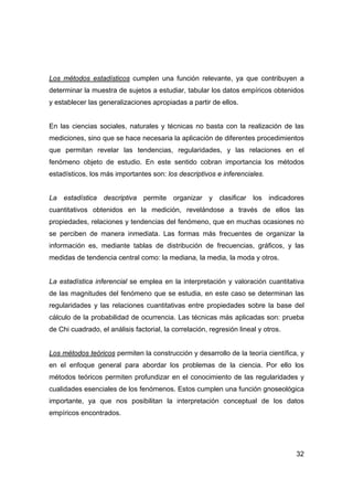 Los métodos estadísticos cumplen una función relevante, ya que contribuyen a 
determinar la muestra de sujetos a estudiar, tabular los datos empíricos obtenidos 
y establecer las generalizaciones apropiadas a partir de ellos. 
En las ciencias sociales, naturales y técnicas no basta con la realización de las 
mediciones, sino que se hace necesaria la aplicación de diferentes procedimientos 
que permitan revelar las tendencias, regularidades, y las relaciones en el 
fenómeno objeto de estudio. En este sentido cobran importancia los métodos 
estadísticos, los más importantes son: los descriptivos e inferenciales. 
La estadística descriptiva permite organizar y clasificar los indicadores 
cuantitativos obtenidos en la medición, revelándose a través de ellos las 
propiedades, relaciones y tendencias del fenómeno, que en muchas ocasiones no 
se perciben de manera inmediata. Las formas más frecuentes de organizar la 
información es, mediante tablas de distribución de frecuencias, gráficos, y las 
medidas de tendencia central como: la mediana, la media, la moda y otros. 
La estadística inferencial se emplea en la interpretación y valoración cuantitativa 
de las magnitudes del fenómeno que se estudia, en este caso se determinan las 
regularidades y las relaciones cuantitativas entre propiedades sobre la base del 
cálculo de la probabilidad de ocurrencia. Las técnicas más aplicadas son: prueba 
de Chi cuadrado, el análisis factorial, la correlación, regresión lineal y otros. 
Los métodos teóricos permiten la construcción y desarrollo de la teoría científica, y 
en el enfoque general para abordar los problemas de la ciencia. Por ello los 
métodos teóricos permiten profundizar en el conocimiento de las regularidades y 
cualidades esenciales de los fenómenos. Estos cumplen una función gnoseológica 
importante, ya que nos posibilitan la interpretación conceptual de los datos 
empíricos encontrados. 
32 
 
