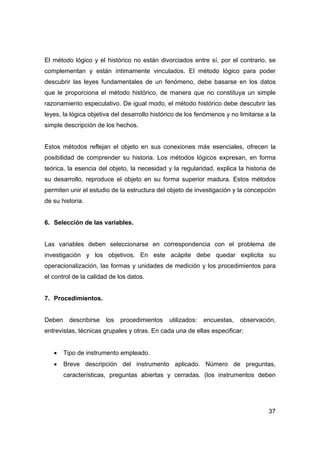 El método lógico y el histórico no están divorciados entre sí, por el contrario, se 
complementan y están íntimamente vinculados. El método lógico para poder 
descubrir las leyes fundamentales de un fenómeno, debe basarse en los datos 
que le proporciona el método histórico, de manera que no constituya un simple 
razonamiento especulativo. De igual modo, el método histórico debe descubrir las 
leyes, la lógica objetiva del desarrollo histórico de los fenómenos y no limitarse a la 
simple descripción de los hechos. 
Estos métodos reflejan el objeto en sus conexiones más esenciales, ofrecen la 
posibilidad de comprender su historia. Los métodos lógicos expresan, en forma 
teórica, la esencia del objeto, la necesidad y la regularidad, explica la historia de 
su desarrollo, reproduce el objeto en su forma superior madura. Estos métodos 
permiten unir el estudio de la estructura del objeto de investigación y la concepción 
de su historia. 
37 
6. Selección de las variables. 
Las variables deben seleccionarse en correspondencia con el problema de 
investigación y los objetivos. En este acápite debe quedar explicita su 
operacionalización, las formas y unidades de medición y los procedimientos para 
el control de la calidad de los datos. 
7. Procedimientos. 
Deben describirse los procedimientos utilizados: encuestas, observación, 
entrevistas, técnicas grupales y otras. En cada una de ellas especificar: 
• Tipo de instrumento empleado. 
• Breve descripción del instrumento aplicado. Número de preguntas, 
características, preguntas abiertas y cerradas. (los instrumentos deben 
 