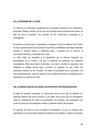 48 
VII. LA DEFENSA DE LA TESIS 
La Tesis es la culminación académica de la actividad científica de un aspirante a 
licenciado, Master o Doctor, de ahí que se le otorgue tanta importancia por parte, no 
sólo del que la presenta, sino también de las instituciones vinculadas a la 
investigación. 
El momento cumbre para un aspirante lo constituye el acto de defensa de la Tesis, 
en el que públicamente son expuestos los aciertos y debilidades del trabajo realizado 
durante un período relativo o realmente largo y evaluado por un tribunal, la 
comunidad científica, y más tarde por la vida. 
La Tesis debe ser sometida a la aprobación de un tribunal integrado por 
especialistas de la materia a la que el aspirante ha dedicado sus esfuerzos 
investigativos. Ellos escucharán al ponente, a su tutor y también al oponente, que 
mediante un análisis escrito dará a conocer su veredicto. En ese "juicio" los 
oponentes resultan ser los "fiscales"; Sin ellos no es posible que se conozcan, -de 
forma desprejuiciada - tanto los valores, como aquellos elementos no logrados por el 
aspirante en su informe de Tesis. 
VIII. LA REDACCION DE UN PERFIL DE PROYECTO DE INVESTIGACION 
El perfil de proyecto constituye un documento breve en el que se esbozan los 
aspectos básicos del futuro proyecto y que debe servir para que los evaluadores 
estén en condiciones de emitir una aprobación `en principio', que representa una 
anuencia para que el investigador redacte y presente el texto del proyecto. 
En general, los foros en que se debate la aprobación o no de un proyecto han 
encontrado muy conveniente adoptar la práctica de los perfiles o cartas de proyecto, 
 