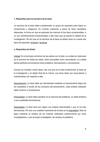 6 
1. Requisitos para la escritura de la tesis 
La escritura de la tesis debe cumplimentar un grupo de requisitos para lograr su 
comprensión y elegancia. En muchas ocasiones a pesar de tener resultados 
relevantes, la forma en que se expresan los mismos no los hace comprensibles, o 
no son científicamente fundamentados y ello hace que se pierda la calidad de la 
investigación. De ahí que en la escritura de la tesis se deban tener en cuenta dos 
tipos de requisitos: el fondo y la forma. 
a. Requisitos de fondo: 
Unidad: Es el principio armónico de las partes con el todo. La unidad en toda tesis 
es la armonía de todas las ideas, tanto principales como secundarias. La unidad 
aporta perfecta concordancia entre problema, demostración y conclusiones. 
Aunque se manejen varias ideas, hay una que es la idea fundamental, la base de 
la investigación y el objeto final de la misma. Las otras ideas son secundarias o 
subordinadas con respecto a ella. 
Demostración: La tesis debe ser demostrada mediante el razonamiento lógico de 
los resultados a través de los procesos del pensamiento, cada análisis realizado 
debe conducir a conclusiones. 
Profundidad: La tesis debe penetrar en la esencia del problema, no debe limitarse 
a sus cualidades fenoménicas. 
Originalidad: La tesis tiene por objeto una materia demostrable o que no ha sido 
demostrada. Por eso una cualidad importante de la tesis es la originalidad. Ésta se 
logra mediante el análisis de los intentos realizados anteriormente por otros 
investigadores, o por el propio investigador, de resolver el problema. 
 