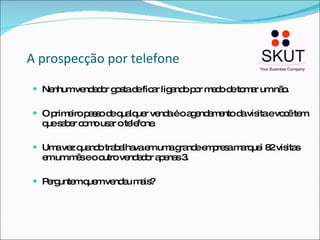 A prospecção por telefone Nenhum vendedor gosta de ficar ligando por medo de tomar um não. O primeiro passo de qualquer venda é o agendamento da visita e você tem que saber como usar o telefone. Uma vez quando trabalhava em uma grande empresa marquei 82 visitas em um mês e o outro vendedor apenas 3. Perguntem quem vendeu mais? 