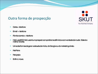 Outra forma de prospecção Carta + telefone Email + telefone Pombo correio + telefone Hot Lead – O Hot Lead é um prospect com problema definido e com vontade de mudar. Este é o melhor cliente.  Uma das formas de gerar e através de mídia, do Google ou do marketing direto. Na Feira Na igreja Enfim, inove. 