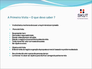 A Primeira Visita – O que devo saber ? Você só terá uma chance de causar uma primeira boa impressão Plano da Visita Se apresentar bem Demonstrar responsabilidade Escutar antes de propor soluções Estudar o negócio e a concorrência antes da visita Tentar transmitir valor com cases de sucesso Ser objetivo e claro  Objetivo da Visita Entendimento do negócio e geração da proposta comercial baseado no problema detectado Se o cliente não valer a pena não perca seu tempo Lembre-se: Vc dever ser objetivo para não ficar carregando pedras na mala 