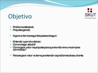 Objetivo Problema detectado Proposta gerada Agora vc tem os seguintes passos à seguir: Entender quem é o decisor. Como chegar até ele? Como gerar valor na proposta para que ela não vire uma simples commodity? Para se gerar valor vc tem que entender os problemas de seu cliente. 