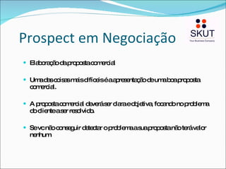 Prospect em Negociação Elaboração da proposta comercial Uma das coisas mais difíceis é a apresentação de uma boa proposta comercial. A proposta comercial deverá ser clara e objetiva, focando no problema do cliente a ser resolvido. Se vc não conseguir detectar o problema a sua proposta não terá valor nenhum. 