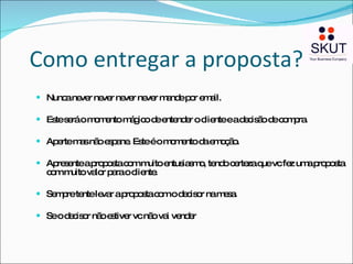 Como entregar a proposta? Nunca never never never never mande por email. Este será o momento mágico de entender o cliente e a decisão de compra.  Aperte mas não espane. Este é o momento da emoção.  Apresente a proposta com muito entusiasmo, tendo certeza que vc fez uma proposta com muito valor para o cliente. Sempre tente levar a proposta com o decisor na mesa. Se o decisor não estiver vc não vai vender 