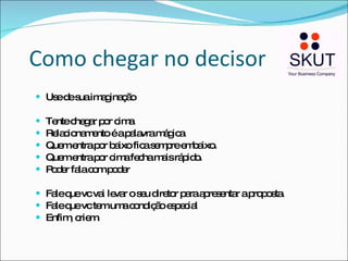 Como chegar no decisor Use de sua imaginação Tente chegar por cima Relacionamento é a palavra mágica Quem entra por baixo fica sempre embaixo.  Quem entra por cima fecha mais rápido. Poder fala com poder Fale que vc vai levar o seu diretor para apresentar a proposta. Fale que vc tem uma condição especial Enfim, criem. 