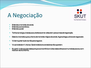 A Negociação Entenda o momento da venda Entenda a concorrência Entenda o poder Tenha na manga uma bazuca ou tente se armar antes de ir para a mesa de negociação. Este é o momento que eu chamo de momento mágico da venda. Agora chegou a hora do negociador.  Vc tem que ter tudo na mão para negociar. Vc somente tem 1 chance. Geralmente bons vendedores não a perdem.  Eu perdi muito poucas vezes porque a concorrência muitas vezes entrava com uma bazuca e eu com revolver de chumbinho. 