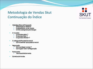   Metodologia de Vendas Skut Continuação do Índice Estratégia Skut de Prospecção Prospecção por telefone Prospecção por email e carta O Hot Lead gerado pelo Google A 1a visita  O que devo saber ? O que devo falar ? O que devo oferecer ? A entrega da Proposta Comercial Como deve ser a proposta comercial Negociação  Como proteger o preço ? Como gerar valor na Negociação Fechamento Técnicas de fechamento Controle de Vendas 