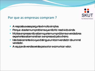 Por que as empresas compram ? A resposta a essa pergunta é muito simples. Porque  elas tem um problema que não foi resolvido ainda. Muitas empresas não sabem que tem um problema e vendedores experientes sabem analisar a empresa só pelo cheiro. Isto basicamente é o que distingue um bom vendedor de um mal vendedor. A equipe de vendas existe para criar e comunicar valor. 