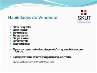 Habilidades do Vendedor Saber prospectar Saber escutar Ser empático Ser agressivo Ser persuasivo Ser obstinado Estar motivado Fazer um mapeamento da conta para definir quem decide e quem infuencia E principalmente, ter uma energia maior que a média. http://www.youtube.com/watch?v=SHOAHqu85O4&feature=related 