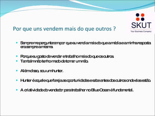 Por que uns vendem mais do que outros ? Sempre me perguntaram por que eu vendia mais do que a média e a minha resposta era sempre a mesma. Porque eu gosto de vender e trabalho mais do que os outros. Também não tenho medo de tomar um não. Além disso, sou um hunter.  Hunter é aquele que fareja as oportunidades e sabe antes dos outros onde elas estão. A criatividade do vendedor para trabalhar no Blue Ocean é fundamental. 