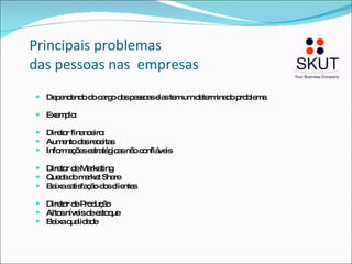 Principais problemas  das pessoas nas  empresas Dependendo do cargo das pessoas elas tem um determinado problema Exemplo:  Diretor financeiro:  Aumento das receitas Informações estratégicas não confiáveis Diretor de Marketing Queda do market Share Baixa satisfação dos clientes Diretor de Produção Altos níveis de estoque Baixa qualidade  