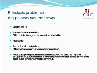 Principais problemas  das pessoas nas  empresas Diretor de RH Alto índice de rotatividade Dificuldade de se gerenciar contratos de trabalho. Presidente Aumento da Lucratividade Diferenciação para criar vantagem competitiva Para cada tipo de problema existe uma razão e o vendedor tem que ter uma solução criativa que encante o cliente para gerar um valor percebido maior do que o custo gerado na proposta comercial. 