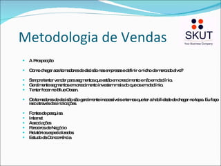Metodologia de Vendas A Prospecção Como chegar aos tomadores de decisão nas empresas e definir o nicho de mercado alvo? Sempre tentar vender para segmentos que estão em crescimento e não em declínio.  Geralmente segmentos em crescimento investem mais do que os em declínio. Tentar focar no Blue Ocean. Os tomadores de decisão são geralmente inacessíveis e temos que ter a habilidade de chegar no topo. Eu faço isso através das indicações. Fontes de pesquisa Internet Associações Parceiros de Negócio Relatórios especializados Estudo da Concorrência 