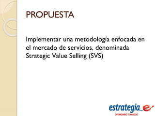 PROPUESTA
Implementar una metodología enfocada en
el mercado de servicios, denominada
Strategic Value Selling (SVS)
 