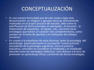 CONCEPTUALIZACIÓN
• Es una manera formulada que de este modo y bajo esta
denominación, se integran y agrupan técnicas directamente
implicadas en el propio proceso del estudio; tales como la
planificación de dicha actividad, el subrayado , el resumen , la
elaboración de esquemas , el repaso , etc.; así como otras
estrategias que tienen un carácter más complementario, como
pueden ser la toma de apuntes o la realización de trabajos
escolares.
• En cuanto a la enseñanza de estas técnicas, tanto la psicología del
aprendizaje (particularmente la concepción "constructivista "
procedente de la psicología cognitiva), como la práctica
educativa, coinciden en considerar el modelado y el moldeado
docente como las estrategias didácticas más idóneas a la hora de
promover un aprendizaje eficaz y profundo de dichas estrategias.
 