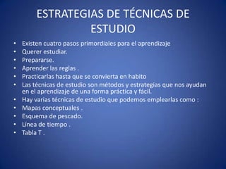 ESTRATEGIAS DE TÉCNICAS DE
ESTUDIO
• Existen cuatro pasos primordiales para el aprendizaje
• Querer estudiar.
• Prepararse.
• Aprender las reglas .
• Practicarlas hasta que se convierta en habito
• Las técnicas de estudio son métodos y estrategias que nos ayudan
en el aprendizaje de una forma práctica y fácil.
• Hay varias técnicas de estudio que podemos emplearlas como :
• Mapas conceptuales .
• Esquema de pescado.
• Línea de tiempo .
• Tabla T .
 