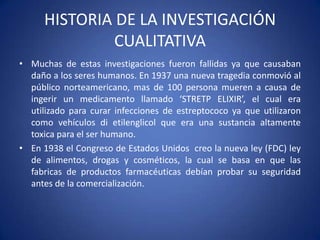 HISTORIA DE LA INVESTIGACIÓN
CUALITATIVA
• Muchas de estas investigaciones fueron fallidas ya que causaban
daño a los seres humanos. En 1937 una nueva tragedia conmovió al
público norteamericano, mas de 100 persona mueren a causa de
ingerir un medicamento llamado ‘STRETP ELIXIR’, el cual era
utilizado para curar infecciones de estreptococo ya que utilizaron
como vehículos di etilenglicol que era una sustancia altamente
toxica para el ser humano.
• En 1938 el Congreso de Estados Unidos creo la nueva ley (FDC) ley
de alimentos, drogas y cosméticos, la cual se basa en que las
fabricas de productos farmacéuticas debían probar su seguridad
antes de la comercialización.
 