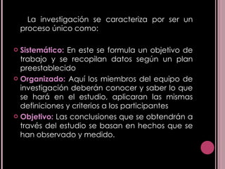 La investigación se caracteriza por ser un proceso único como: Sistemático:  En este se formula un objetivo de trabajo y se recopilan datos según un plan preestablecido  Organizado:  Aquí los miembros del equipo de investigación deberán conocer y saber lo que se hará en el estudio, aplicaran las mismas definiciones y criterios a los participantes Objetivo:  Las conclusiones que se obtendrán a través del estudio se basan en hechos que se han observado y medido. 