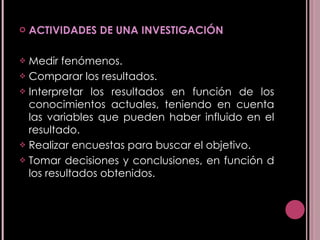 ACTIVIDADES DE UNA INVESTIGACIÓN Medir fenómenos.  Comparar los resultados.  Interpretar los resultados en función de los conocimientos actuales, teniendo en cuenta las variables que pueden haber influido en el resultado. Realizar encuestas para buscar el objetivo. Tomar decisiones y conclusiones, en función d los resultados obtenidos. 