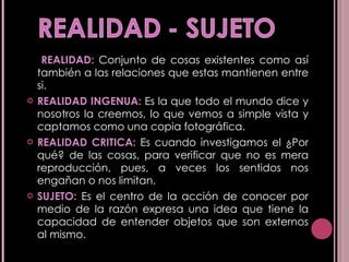 REALIDAD:  Conjunto de cosas existentes como así también a las relaciones que estas mantienen entre si. REALIDAD INGENUA:  Es la que todo el mundo dice y nosotros la creemos, lo que vemos a simple vista y captamos como una copia fotográfica. REALIDAD CRITICA:  Es cuando investigamos el ¿Por qué? de las cosas, para verificar que no es mera reproducción, pues, a veces los sentidos nos engañan o nos limitan. SUJETO:  Es el centro de la acción de conocer por medio de la razón expresa una idea que tiene la capacidad de entender objetos que son externos al mismo. 